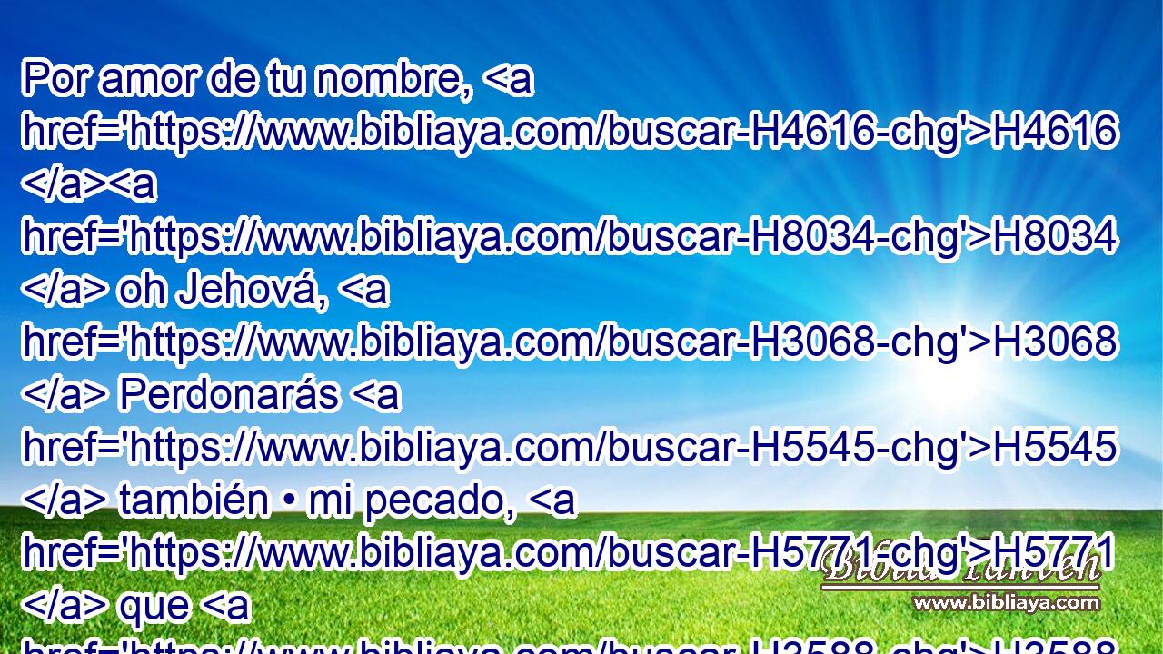 Por amor de tu nombre, H4616 H8034  oh Jehová, H3068  Perdonarás H5545  también • mi pecado, H5771  que H3588 CK es grande. H7227  • H1931  