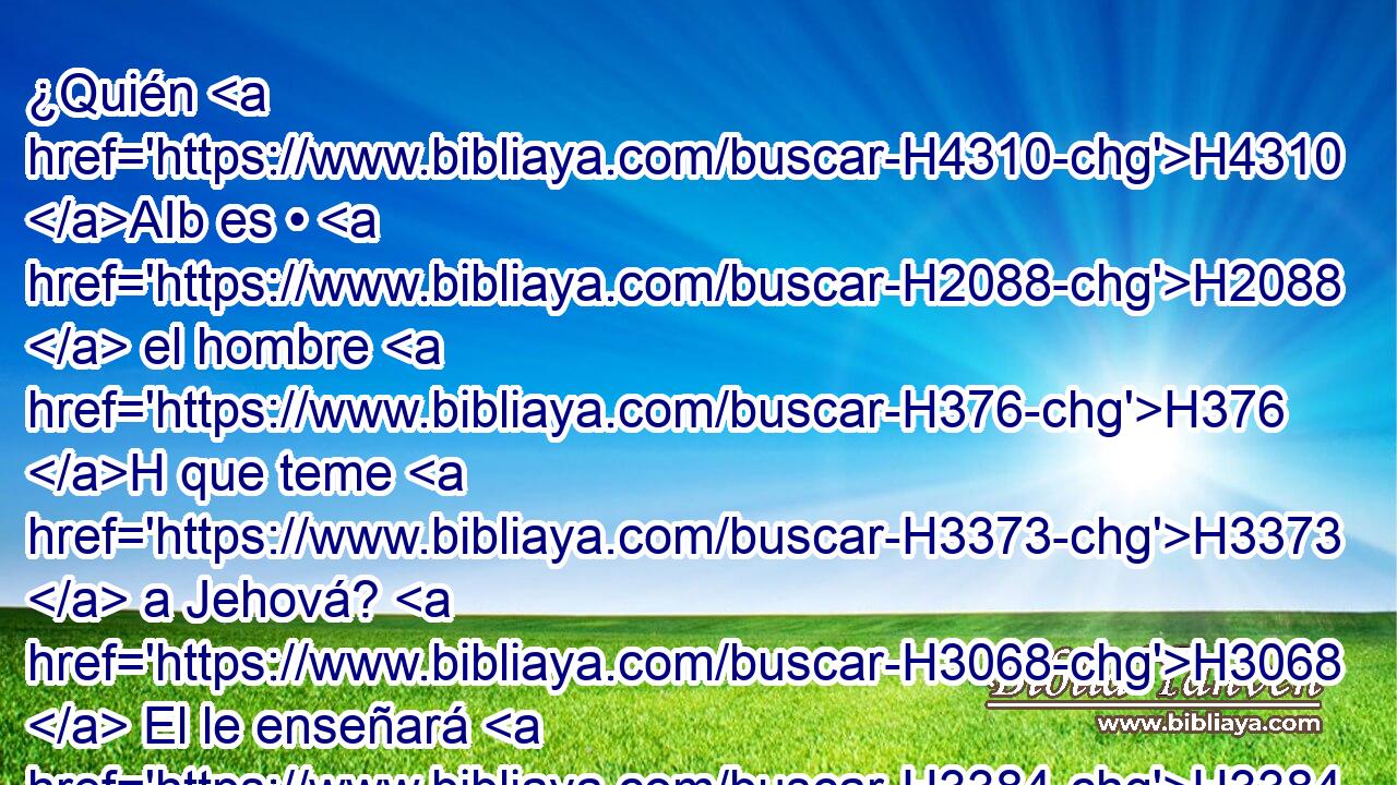 ¿Quién H4310 AIb es • H2088  el hombre H376 H que teme H3373  a Jehová? H3068  El le enseñará H3384  • el camino H1870  que ha de escoger. H977  