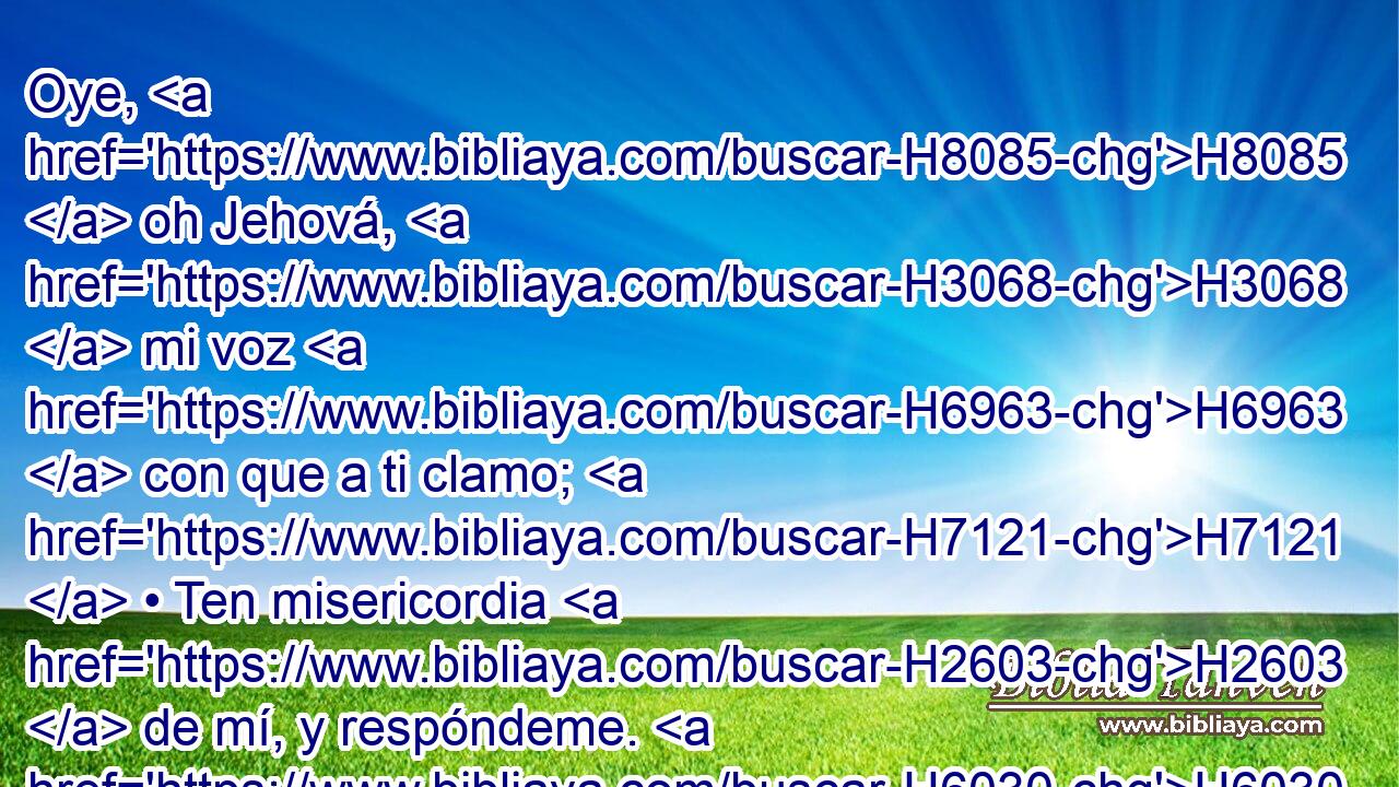 Oye, H8085  oh Jehová, H3068  mi voz H6963  con que a ti clamo; H7121  • Ten misericordia H2603  de mí, y respóndeme. H6030 ,  