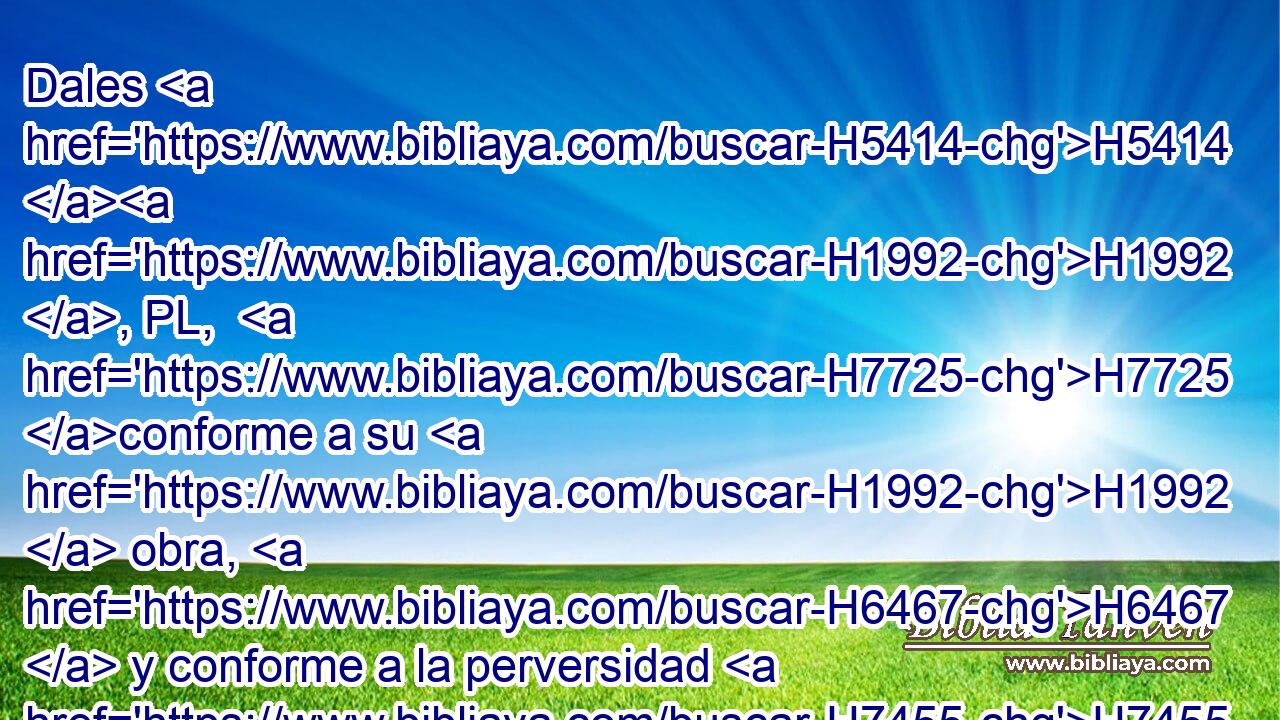 Dales H5414 H1992 , PL,  H7725 conforme a su H1992  obra, H6467  y conforme a la perversidad H7455  de sus H1992  hechos; H4611  Dales H5414 H1992 , PL,  • su H1992  merecido H1576  • • H1992  conforme a la obra H4639  de sus H1992  manos. H3027  