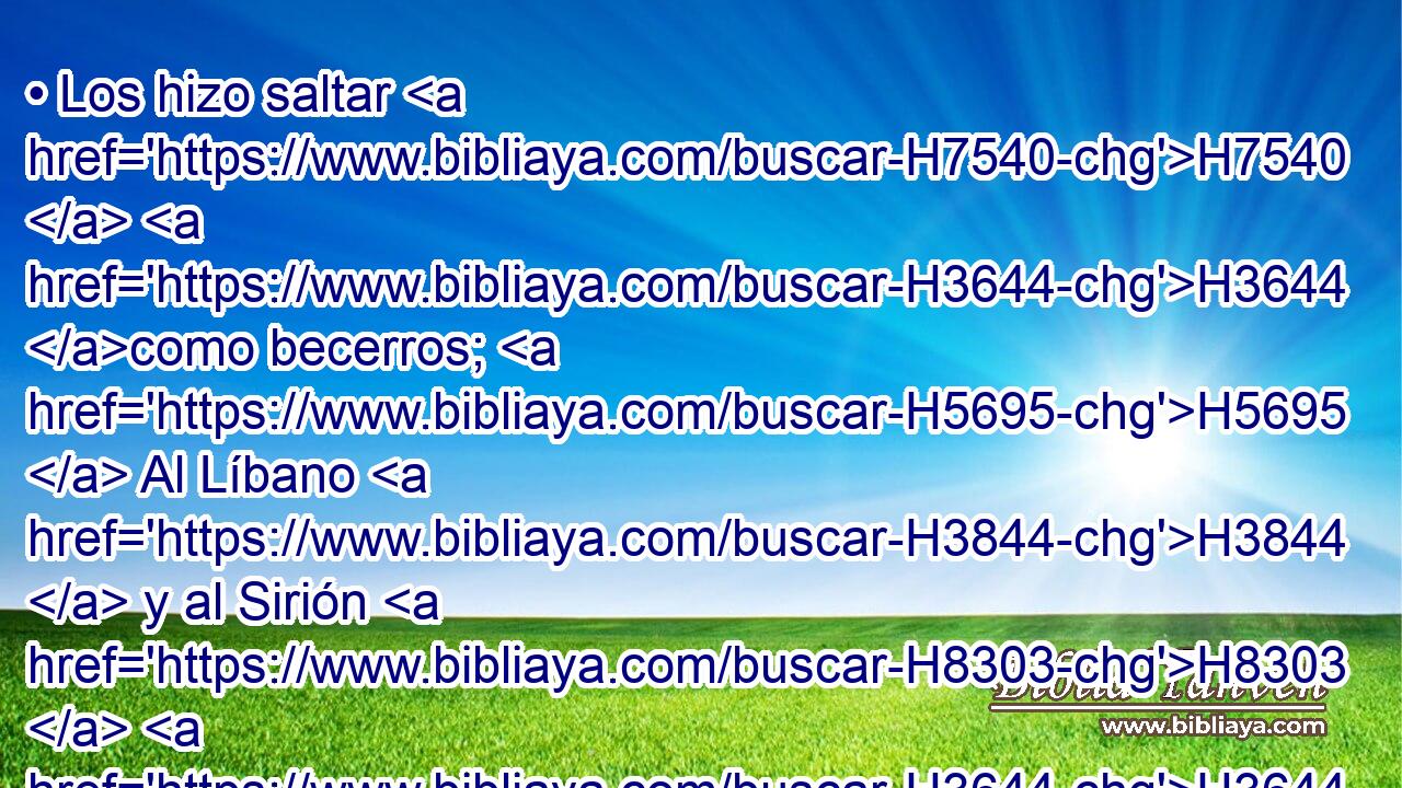 • Los hizo saltar H7540  H3644 como becerros; H5695  Al Líbano H3844  y al Sirión H8303  H3644 como hijos H1121  de búfalos. H7214  