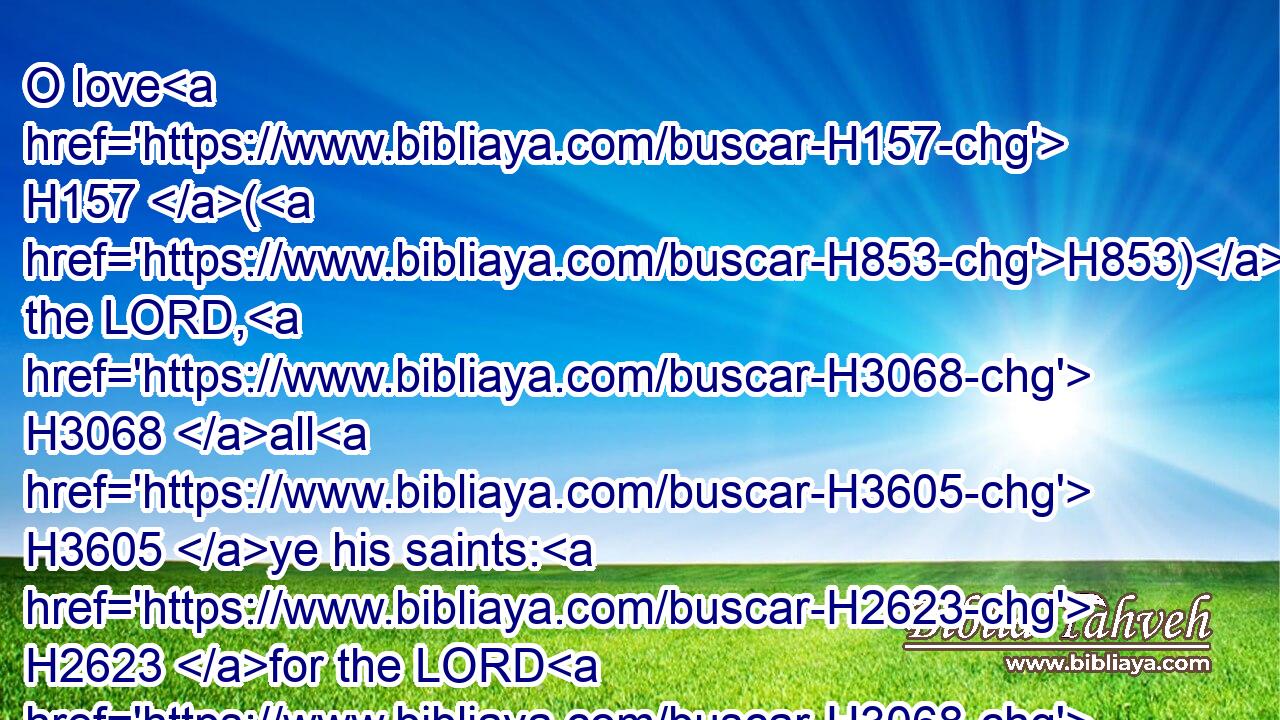 O love H157 (H853) the LORD, H3068 all H3605 ye his saints: H2623 for the LORD H3068 preserveth H5341 the faithful, H539 and plentifully H5921  H3499 rewardeth H7999 the proud H1346 doer.H6213