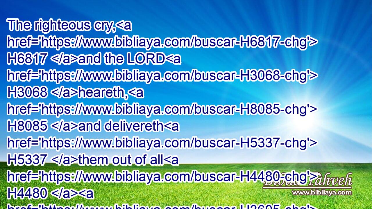 The righteous cry, H6817 and the LORD H3068 heareth, H8085 and delivereth H5337 them out of all H4480  H3605 their troubles.H6869