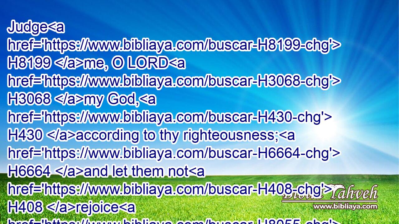 Judge H8199 me, O LORD H3068 my God, H430 according to thy righteousness; H6664 and let them not H408 rejoice H8055 over me.