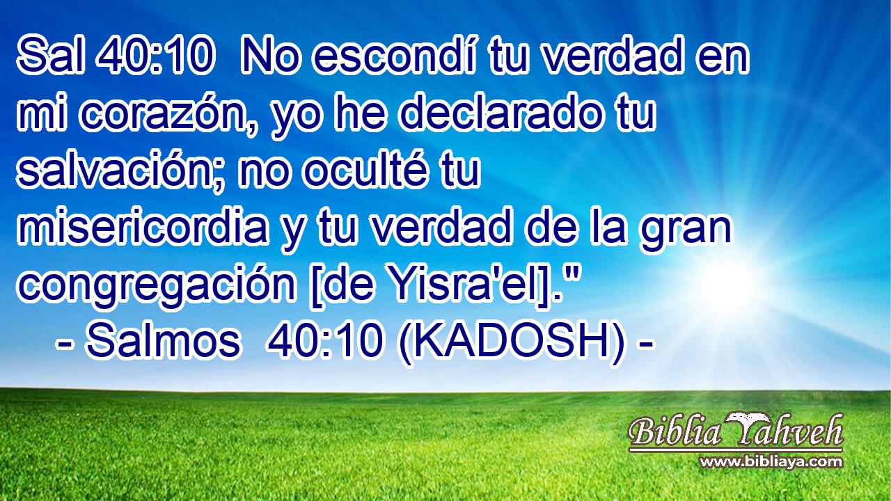  No escondí tu verdad en mi corazón, yo he declarado tu salvación; no oculté tu misericordia y tu verdad de la gran congregación [de Yisra'el].
