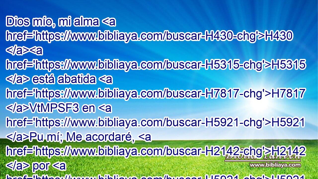 Dios mío, mi alma H430 H5315  está abatida H7817 VtMPSF3 en H5921 Pu mí; Me acordaré, H2142  por H5921 Pu tanto, H3651 Am de ti desde la tierra H776  del Jordán, H3383  H2769 Y de los hermonitas, desde el monte H2022  de Mizar. H4706  