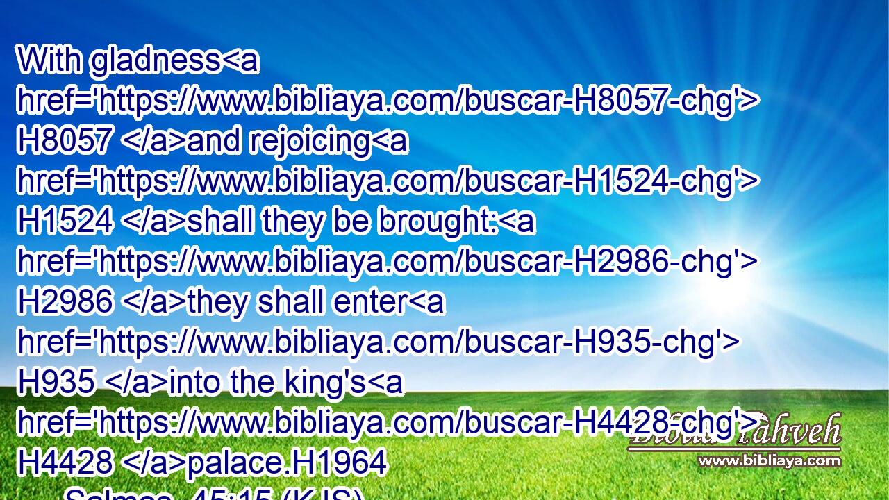 With gladness H8057 and rejoicing H1524 shall they be brought: H2986 they shall enter H935 into the king's H4428 palace.H1964