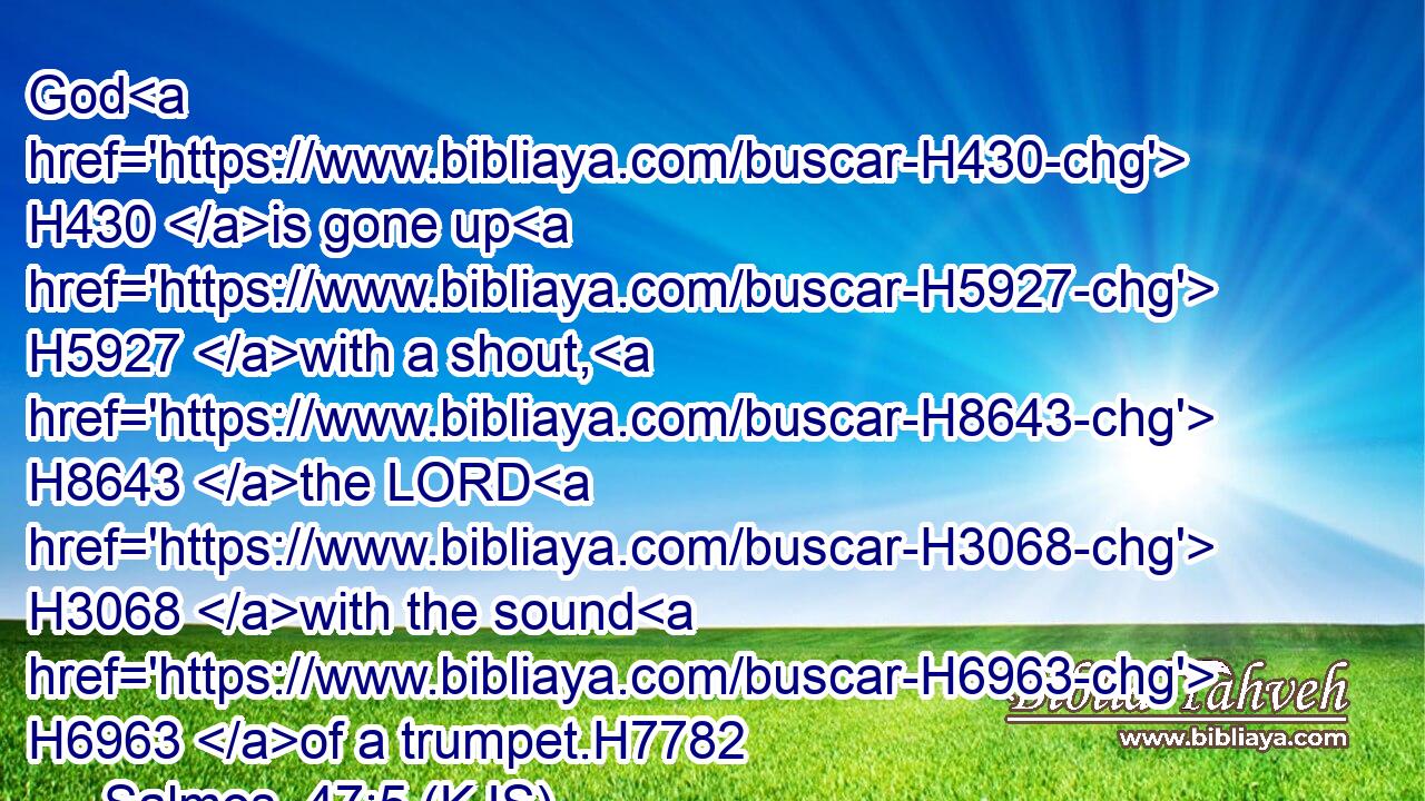 God H430 is gone up H5927 with a shout, H8643 the LORD H3068 with the sound H6963 of a trumpet.H7782