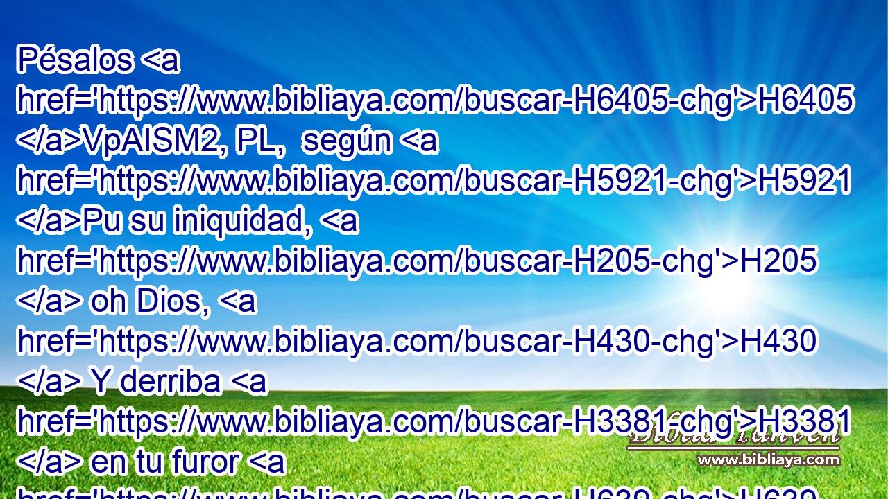 Pésalos H6405 VpAISM2, PL,  según H5921 Pu su iniquidad, H205  oh Dios, H430  Y derriba H3381  en tu furor H639  a los pueblos. H5971  