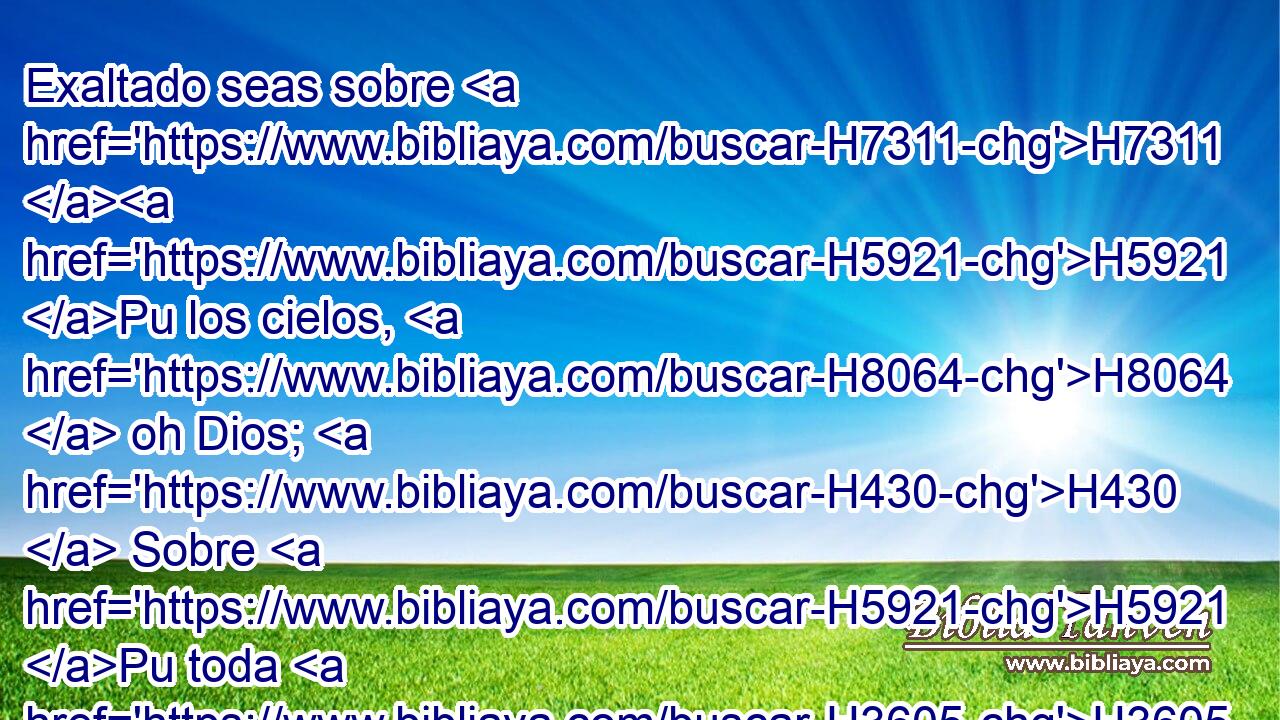 Exaltado seas sobre H7311 H5921 Pu los cielos, H8064  oh Dios; H430  Sobre H5921 Pu toda H3605  la tierra H776  sea tu gloria. H3519  