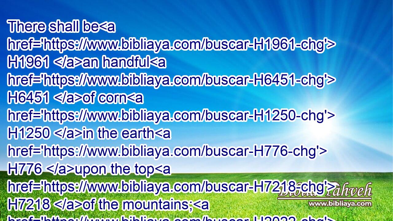 There shall be H1961 an handful H6451 of corn H1250 in the earth H776 upon the top H7218 of the mountains; H2022 the fruit H6529 thereof shall shake H7493 like Lebanon: H3844 and they of the city H4480  H5892 shall flourish H6692 like grass H6212 of the earth.H776