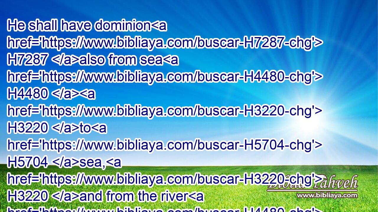 He shall have dominion H7287 also from sea H4480  H3220 to H5704 sea, H3220 and from the river H4480  H5104 unto H5704 the ends H657 of the earth.H776