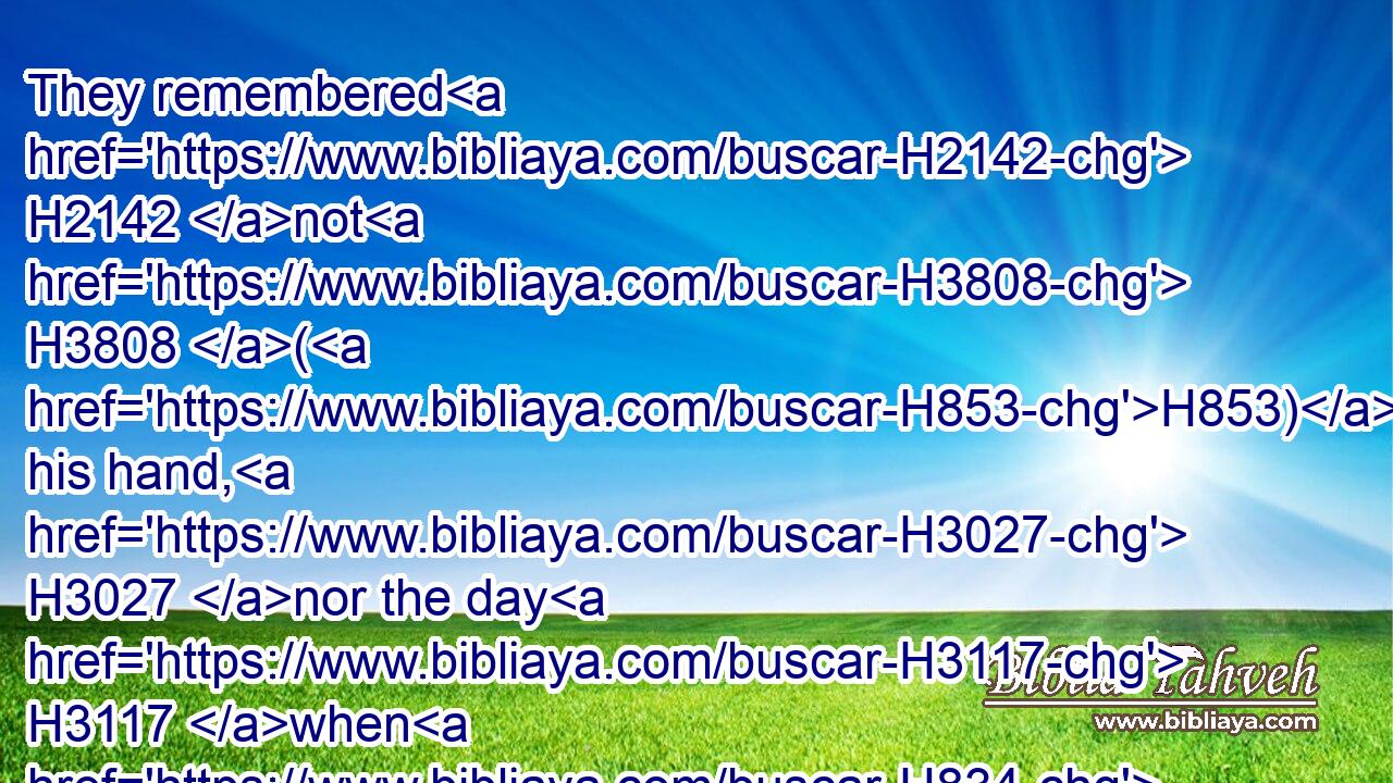 They remembered H2142 not H3808 (H853) his hand, H3027 nor the day H3117 when H834 he delivered H6299 them from H4480 the enemy.H6862
