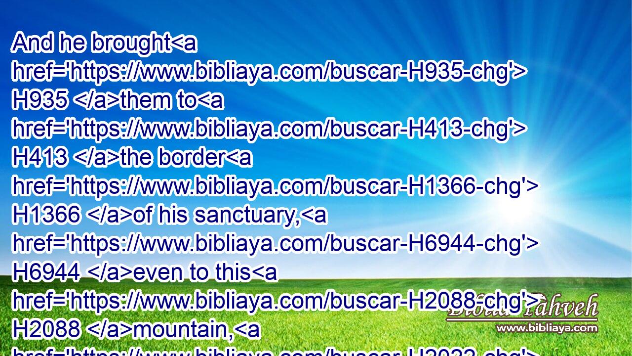 And he brought H935 them to H413 the border H1366 of his sanctuary, H6944 even to this H2088 mountain, H2022 which his right hand H3225 had purchased.H7069