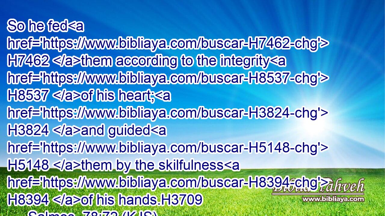So he fed H7462 them according to the integrity H8537 of his heart; H3824 and guided H5148 them by the skilfulness H8394 of his hands.H3709