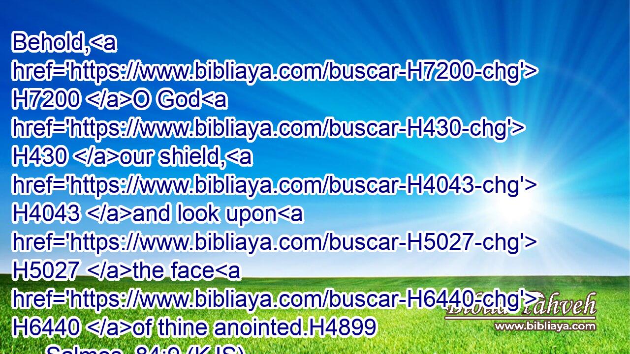 Behold, H7200 O God H430 our shield, H4043 and look upon H5027 the face H6440 of thine anointed.H4899