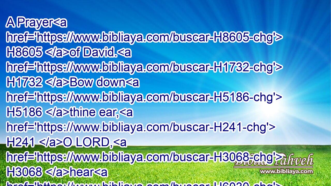 A Prayer H8605 of David. H1732 Bow down H5186 thine ear, H241 O LORD, H3068 hear H6030 me: for H3588 I H589 am poor H6041 and needy.H34