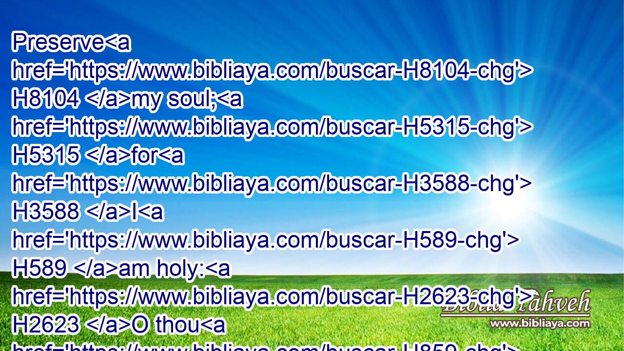 Preserve H8104 my soul; H5315 for H3588 I H589 am holy: H2623 O thou H859 my God, H430 save H3467 thy servant H5650 that trusteth H982 in thee.H413