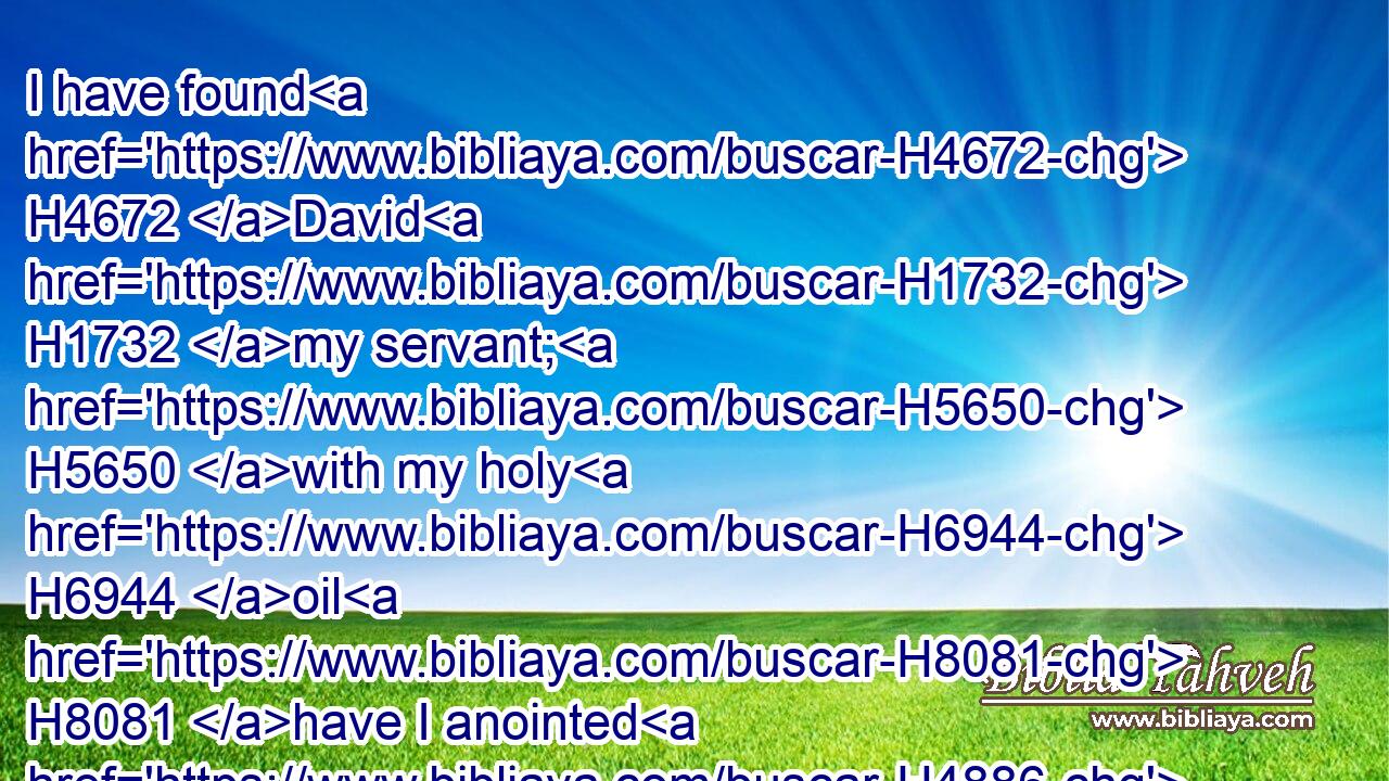I have found H4672 David H1732 my servant; H5650 with my holy H6944 oil H8081 have I anointed H4886 him: