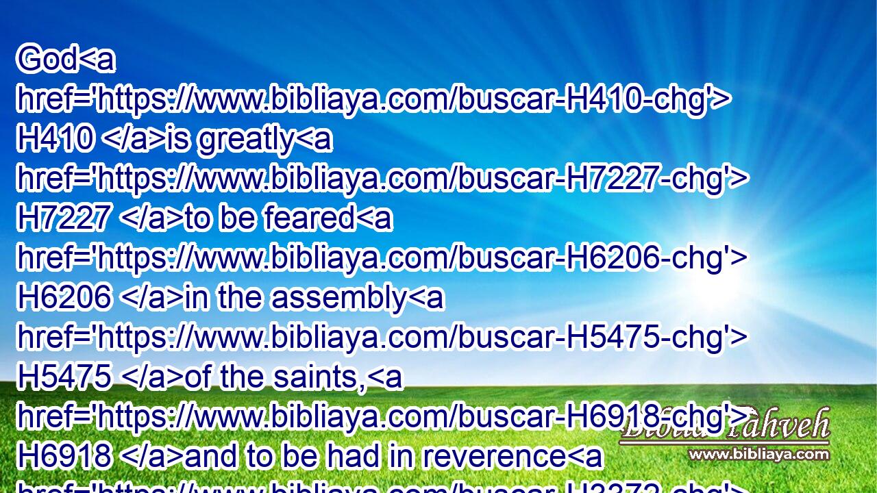 God H410 is greatly H7227 to be feared H6206 in the assembly H5475 of the saints, H6918 and to be had in reverence H3372 of H5921 all H3605 them that are about H5439 him.