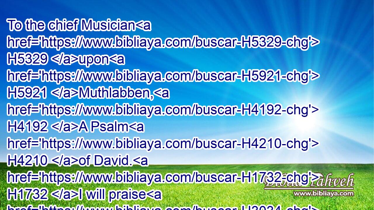 To the chief Musician H5329 upon H5921 Muthlabben, H4192 A Psalm H4210 of David. H1732 I will praise H3034 thee, O LORD, H3068 with my whole H3605 heart; H3820 I will shew forth H5608 all H3605 thy marvellous works.H6381