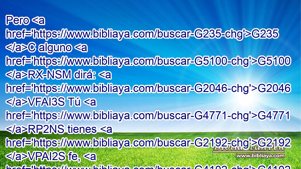 Pero G235 C alguno G5100 RX-NSM dirá: G2046 VFAI3S Tú G4771 RP2NS tienes G2192 VPAI2S fe, G4102 NASF y yo G2504 RP1NS tengo G2192 VPAI1S obras. G2041 NAPN Muéstrame G1166 G3427 VAAM2S RP1DS tu G4675 RP2GS fe G3588 G4102 DASF NASF sin G5565 B tus G3588 DGPN obras, G2041 NGPN • G4675 RP2GS y yo G2504 RP1NS te G4671 RP2DS mostraré G1166 VFAI1S mi G3588 DASF fe G4102 NASF • G3450 RP1GS por G1537 P mis G3450 RP1GS obras. G3588 G2041 DGPN NGPN 