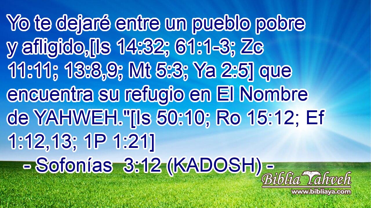  Yo te dejaré entre un pueblo pobre y afligido,[Is 14:32; 61:1-3; Zc 11:11; 13:8,9; Mt 5:3; Ya 2:5] que encuentra su refugio en El Nombre de YAHWEH.