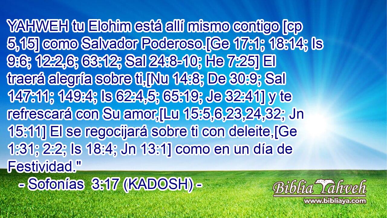  YAHWEH tu Elohim está allí mismo contigo [cp 5,15] como Salvador Poderoso.[Ge 17:1; 18:14; Is 9:6; 12:2,6; 63:12; Sal 24:8-10; He 7:25] El traerá alegría sobre ti,[Nu 14:8; De 30:9; Sal 147:11; 149:4; Is 62:4,5; 65:19; Je 32:41] y te refrescará con Su amor,[Lu 15:5,6,23,24,32; Jn 15:11] El se regocijará sobre ti con deleite,[Ge 1:31; 2:2; Is 18:4; Jn 13:1] como en un día de Festividad.