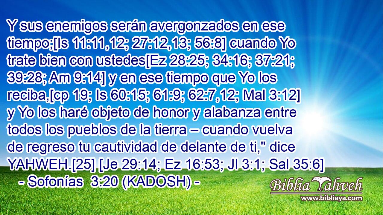  Y sus enemigos serán avergonzados en ese tiempo;[Is 11:11,12; 27:12,13; 56:8] cuando Yo trate bien con ustedes[Ez 28:25; 34:16; 37:21; 39:28; Am 9:14] y en ese tiempo que Yo los reciba,[cp 19; Is 60:15; 61:9; 62:7,12; Mal 3:12] y Yo los haré objeto de honor y alabanza entre todos los pueblos de la tierra – cuando vuelva de regreso tu cautividad de delante de ti,
