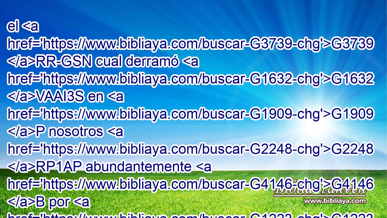 el G3739 RR-GSN cual derramó G1632 VAAI3S en G1909 P nosotros G2248 RP1AP abundantemente G4146 B por G1223 P Jesucristo G2424 G5547 NGSM NGSM nuestro G2257 RP1GP Salvador, G3588 G4990 DGSM NGSM 