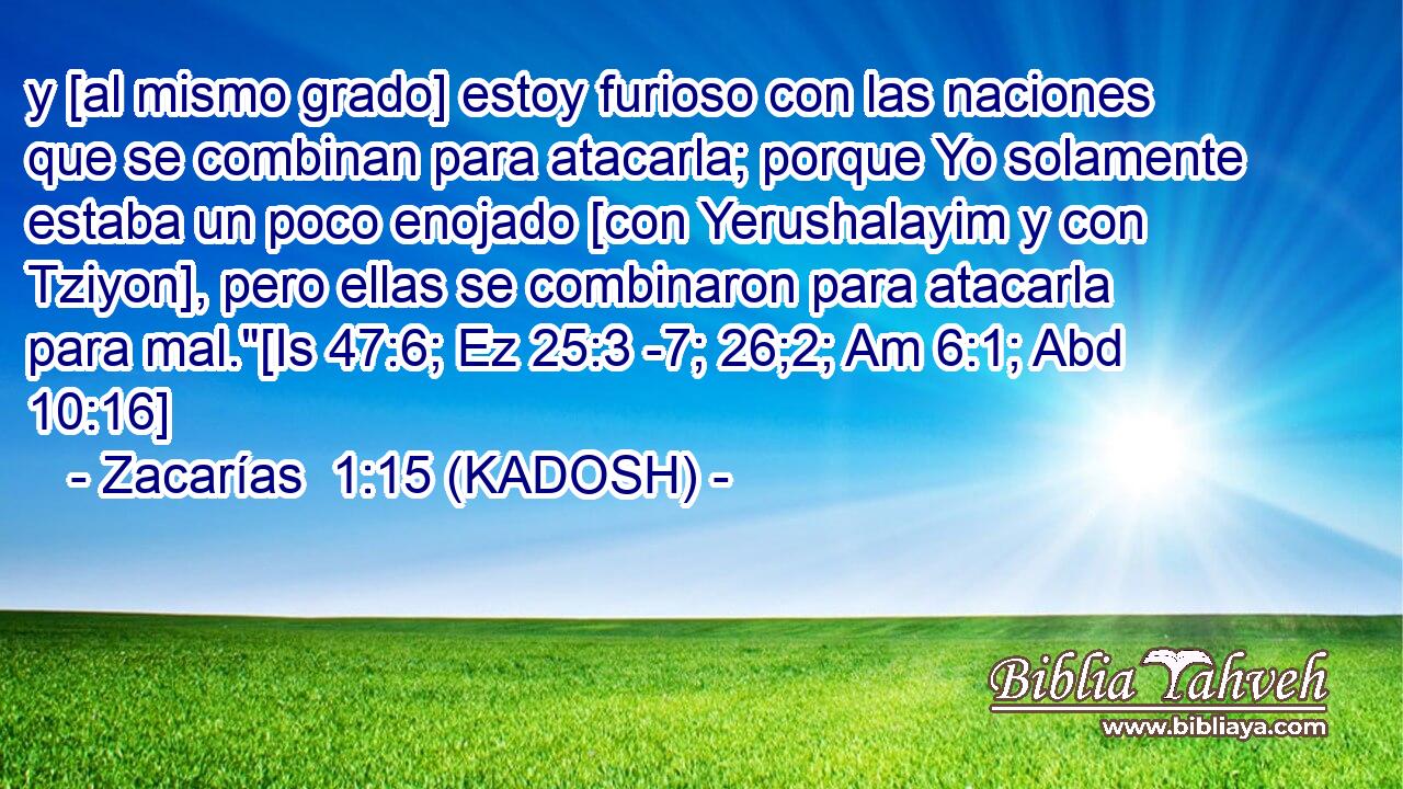  y [al mismo grado] estoy furioso con las naciones que se combinan para atacarla; porque Yo solamente estaba un poco enojado [con Yerushalayim y con Tziyon], pero ellas se combinaron para atacarla para mal.