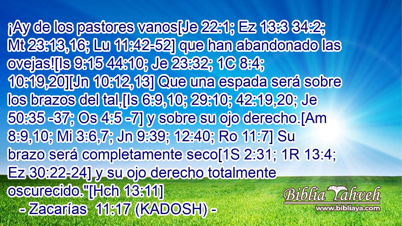  ¡Ay de los pastores vanos[Je 22:1; Ez 13:3 34:2; Mt 23:13,16; Lu 11:42-52] que han abandonado las ovejas![Is 9:15 44:10; Je 23:32; 1C 8:4; 10:19,20][Jn 10:12,13] Que una espada será sobre los brazos del tal,[Is 6:9,10; 29:10; 42:19,20; Je 50:35 -37; Os 4:5 -7] y sobre su ojo derecho.[Am 8:9,10; Mi 3:6,7; Jn 9:39; 12:40; Ro 11:7] Su brazo será completamente seco[1S 2:31; 1R 13:4; Ez 30:22-24] y su ojo derecho totalmente oscurecido.