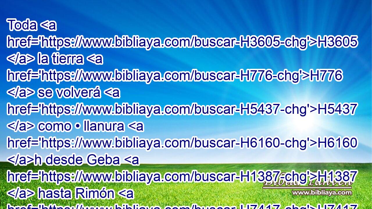 Toda H3605  la tierra H776  se volverá H5437  como • llanura H6160 h desde Geba H1387  hasta Rimón H7417  al sur H5045  de Jerusalén; H3389  y ésta será enaltecida, H7213  y habitada H3427  en su lugar H8478 Pt • desde la puerta H8179  H1144 de Benjamín hasta H5704 PD el lugar H4725  de la puerta H8179  H6434 primera, H7223 H hasta H5704 PD la puerta H8179  del Angulo, y