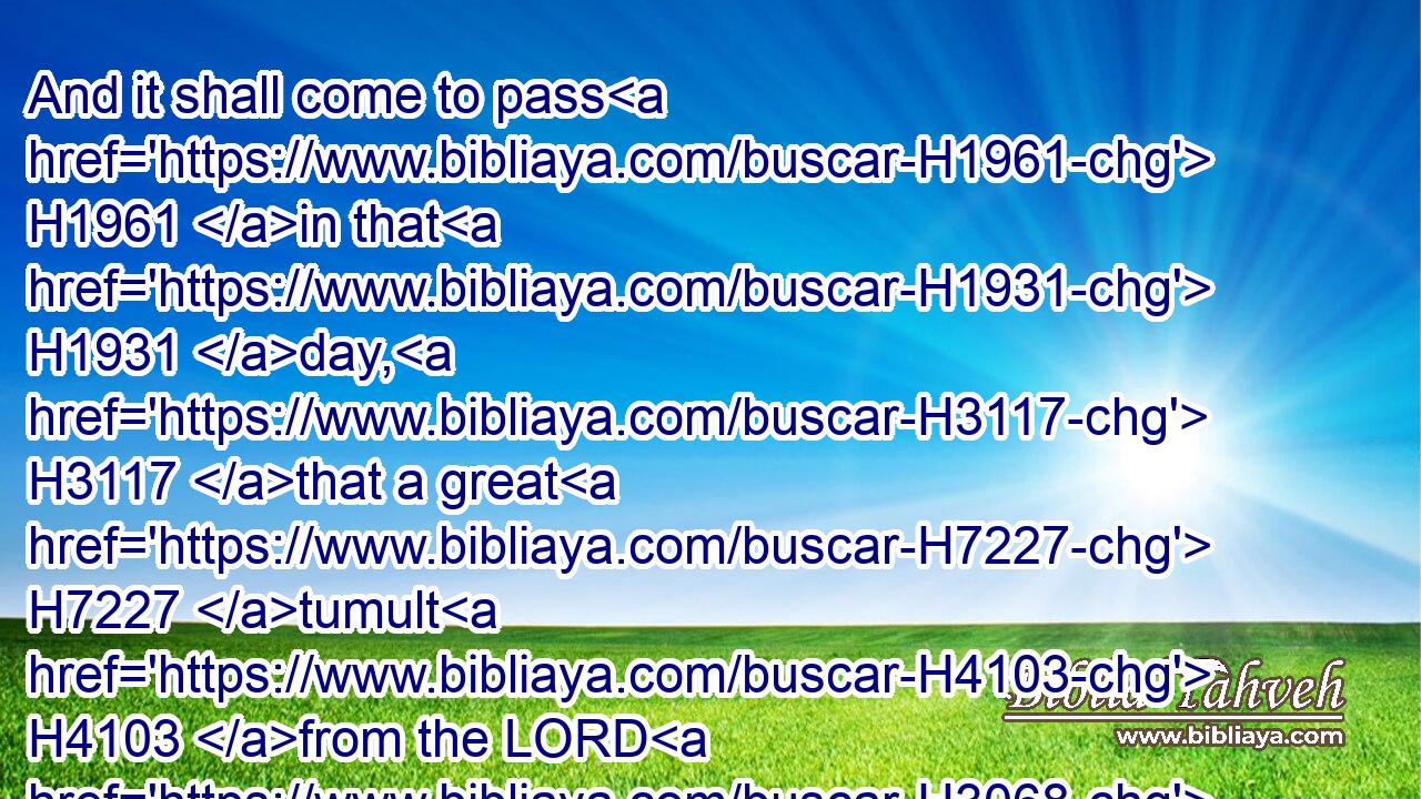 And it shall come to pass H1961 in that H1931 day, H3117 that a great H7227 tumult H4103 from the LORD H3068 shall be H1961 among them; and they shall lay hold H2388 every one H376 on the hand H3027 of his neighbour, H7453 and his hand H3027 shall rise up H5927 against H5921 the hand H3027 of his neighbour.H7453