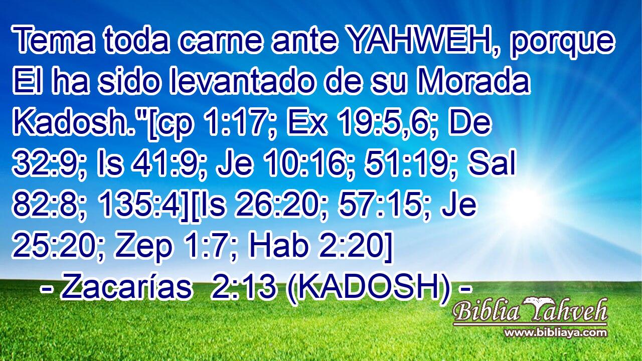  Tema toda carne ante YAHWEH, porque El ha sido levantado de su Morada Kadosh.