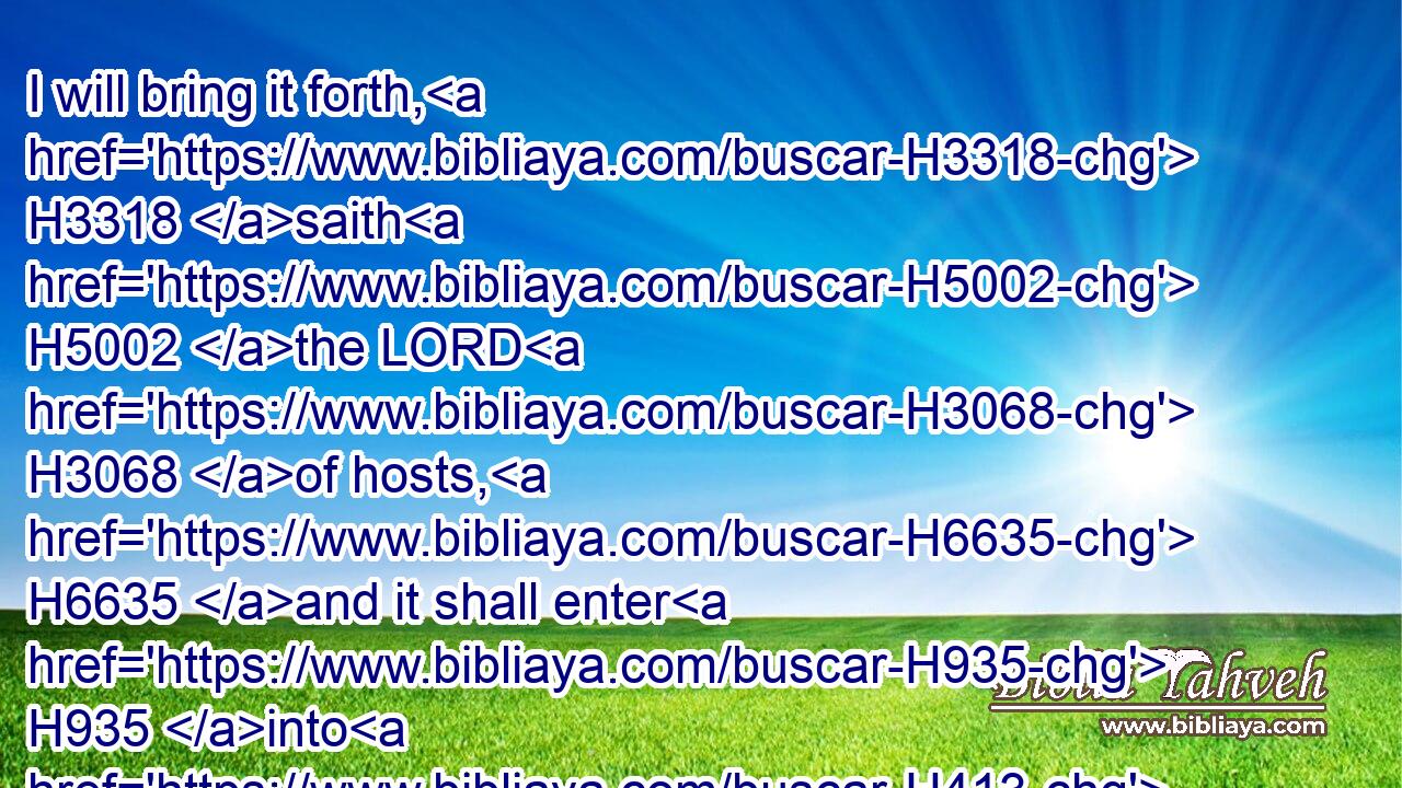 I will bring it forth, H3318 saith H5002 the LORD H3068 of hosts, H6635 and it shall enter H935 into H413 the house H1004 of the thief, H1590 and into H413 the house H1004 of him that sweareth H7650 falsely H8267 by my name: H8034 and it shall remain H3885 in the midst H8432 of his house, H1004 and shall consume H3615 it with the timber H6086 thereof and the stones H68 thereof.