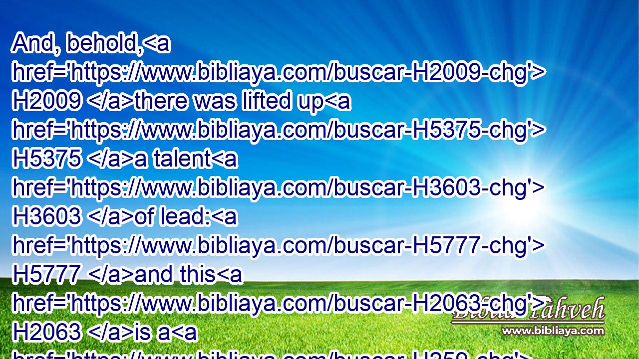 And, behold, H2009 there was lifted up H5375 a talent H3603 of lead: H5777 and this H2063 is a H259 woman H802 that sitteth H3427 in the midst H8432 of the ephah.H374