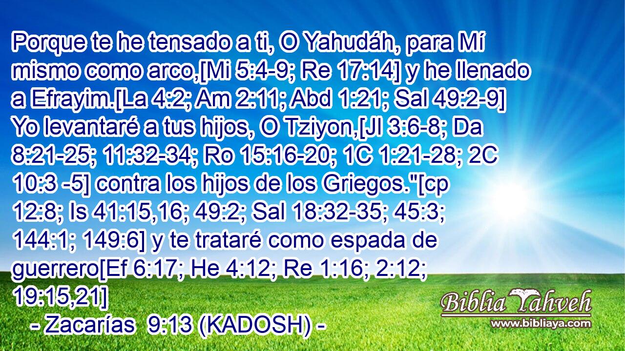  Porque te he tensado a ti, O Yahudáh, para Mí mismo como arco,[Mi 5:4-9; Re 17:14] y he llenado a Efrayim.[La 4:2; Am 2:11; Abd 1:21; Sal 49:2-9] Yo levantaré a tus hijos, O Tziyon,[Jl 3:6-8; Da 8:21-25; 11:32-34; Ro 15:16-20; 1C 1:21-28; 2C 10:3 -5] contra los hijos de los Griegos.